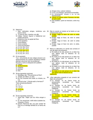 a) Amigos míos, vuelvan mañana.
b) La luz, sin embargo, permaneció encendida.
c) La conversación, sincera o no, no era
desinteresada.
d) Leímos un poema sobre Francisco de Asis,
el santo varón.
e) Ese caballero, quien es mexicano, canta muy
bien.
22. Relacione:
I. Ayer, estimados amigos, recibimos una
buena noticia.
II. Tú irás por aquí; nosotros, por allá.
III. Vallejo, Heraud, Eguren y Valdelomar son
poetas peruanos.
IV. Visitamos Lima, la capital del Perú.
1. Coma apositiva.
2. Coma elíptica.
3. Coma vocativa.
4. Coma enumerativa.
a) I-3, II-4, III-2, IV-4.
b) I-4, II-3, III-1, IV-2.
c) I-3, II-2, III-4, IV-1.
d) I-3, II-2, III-1, IV-4.
e) I-4, II-2, III-1, IV-3.
23. En la expresión:
"Los concurrentes de ese colegio actuaron con
apresuramiento los nuestros decidieron analizar
plantear solucionar bien los problemas".
El punto y coma va después de la palabra:
a) colegio.
b) apresuramiento.
c) nuestros.
d) plantear.
e) bien.
24. De las siguientes oraciones:
I. Mariátegui dijo: "Peruanicemos al Perú".
II. Vendió, por último, su casa.
III. De Flor recuerdo dos cosas; su mirada y su
voz.
IV. Jehová le dijo: "¿Dónde está tu hermano?"
Tiene correcta puntuación:
a) I y II.
b) I, II y IV.
c) I, II y III.
d) II, III y IV.
e) II y IV.
.
25. De las siguientes oraciones:
I. Jesús dijo: "Dejen que los niños vengan a
mí".
II. En mis vacaciones, visité estas ciudades Ica,
Arequipa y Tacna.
III. Antonio Raimondi dijo una gran verdad "El
Perú es un mendigo sentado en un banco de
oro".
26. Elija la oración en donde se ha hecho un uso
correcto de la coma.
a) Amalia, haga el favor de venir lo antes
posible.
b) Amalia haga el favor, de venir lo antes
posible.
c) Amalia, haga el favor, de venir lo antes
posible.
e) Amalia, haga el favor de venir, lo antes,
posible
27. Marca la alternativa en donde sea correcto el
uso del signo de puntuación.
a) No basta en la vida, pensar en un ideal, hay
que aplicar todo el esfuerzo en su
realización.
b) No basta en la vida pensar en un ideal; hay
que aplicar todo el esfuerzo en su
realización.
c) No basta en, la vida pensar, en un ideal; hay
que aplicar, todo el esfuerzo en su
realización.
d) No basta, en la vida, pensar en un ideal; hay
que aplicar, todo el esfuerzo, en su
realización.
e) No basta en la vida pensar en un ideal; hay
que aplicar todo el esfuerzo en su
realización.
28. ¿Qué alternativa presenta el uso correcto del
signo de puntuación?
a) La energía, no es fuerza bruta es
pensamiento, convertido en fuerza
inteligente.
b) La energía, no es fuerza bruta: es
pensamiento, convertido en fuerza
inteligente.
c) La energía no es fuerza bruta: es
pensamiento convertido en fuerza
inteligente.
d) La energía, no es fuerza bruta; es
pensamiento convertido, en fuerza
inteligente.
e) La energía no es fuerza bruta, es
pensamiento, convertido en fuerza
inteligente.
 