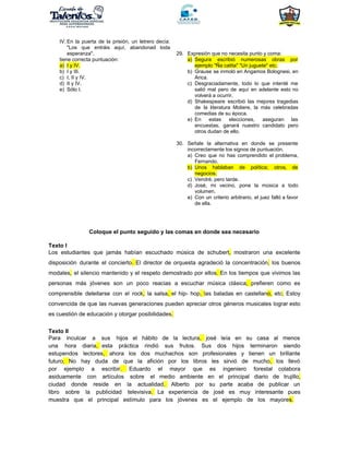 IV. En la puerta de la prisión, un letrero decía:
"Los que entráis aquí, abandonad toda
esperanza".
tiene correcta puntuación:
a) I y IV.
b) I y III.
c) I, II y IV.
d) II y IV.
e) Sólo I.
29. Expresión que no necesita punto y coma:
a) Segura escribió numerosas obras por
ejemplo "Ña catita" "Un juguete" etc.
b) Grause se inmoló en Angamos Bolognesi, en
Arica.
c) Desgraciadamente, todo lo que intenté me
salió mal pero de aquí en adelante esto no
volverá a ocurrir.
d) Shakespeare escribió las mejores tragedias
de la literatura Moliere, la más celebradas
comedias de su época.
e) En estas elecciones, aseguran las
encuestas, ganará nuestro candidato pero
otros dudan de ello.
30. Señale la alternativa en donde se presente
incorrectamente los signos de puntuación.
a) Creo que no has comprendido el problema,
Fernando.
b) Unos hablaban de política; otros, de
negocios.
c) Vendré; pero tarde.
d) José, mi vecino, pone la música a todo
volumen.
e) Con un criterio arbitrario, el juez falló a favor
de ella.
Coloque el punto seguido y las comas en donde sea necesario
Texto I
Los estudiantes que jamás habían escuchado música de schubert​, mostraron una excelente
disposición durante el concierto​. ​El director de orquesta agradeció la concentración​, los buenos
modales​, el silencio mantenido y el respeto demostrado por ellos​. ​En los tiempos que vivimos las
personas más jóvenes son un poco reacias a escuchar música clásica​, ​prefieren como es
comprensible deleitarse con el rock​, la salsa​, ​el hip- hop​, ​las baladas en castellan​o, etc​. Estoy
convencida de que las nuevas generaciones pueden apreciar otros géneros musicales lograr esto
es cuestión de educación y otorgar posibilidades​.
Texto II
Para inculcar a sus hijos el hábito de la lectura​, josé leía en su casa al menos
una hora diaria​, esta práctica rindió sus frutos. Sus dos hijos terminaron siendo
estupendos lectores​, ahora los dos muchachos son profesionales y tienen un brillante
futuro​. ​No hay duda de que la afición por los libros les sirvió de mucho​, los llevó
por ejemplo a escribir​. Eduardo el mayor que es ingeniero forestal colabora
asiduamente con artículos sobre el medio ambiente en el principal diario de trujillo​,
ciudad donde reside en la actualidad​. Alberto por su parte acaba de publicar un
libro sobre la publicidad televisiva​. La experiencia de josé es muy interesante pues
muestra que el principal estímulo para los jóvenes es el ejemplo de los mayore​s.
 