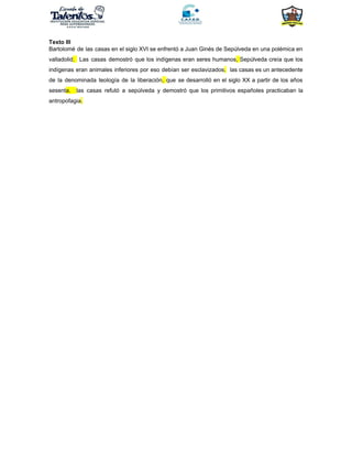 Texto III
Bartolomé de las casas en el siglo XVI se enfrentó a Juan Ginés de Sepúlveda en una polémica en
valladolid​. Las casas demostró que los indígenas eran seres humanos​, ​Sepúlveda creía que los
indígenas eran animales inferiores por eso debían ser esclavizados​. las casas es un antecedente
de la denominada teología de la liberación​, ​que se desarrolló en el siglo XX a partir de los años
sesent​a. ​las casas refutó a sepúlveda y demostró que los primitivos españoles practicaban la
antropofagia​.
 