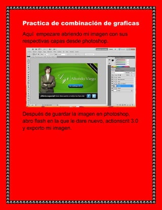 Practica de combinación de graficas
Aquí empezare abriendo mi imagen con sus
respectivas capas desde photoshop.




Después de guardar la imagen en photoshop,
abro flash en la que le dare nuevo, actionscrit 3.0
y exporto mi imagen.
 