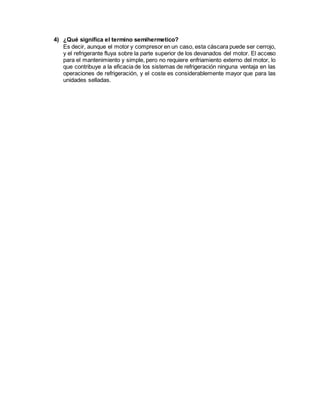 4) ¿Qué significa el termino semihermetico?
Es decir, aunque el motor y compresor en un caso, esta cáscara puede ser cerrojo,
y el refrigerante fluya sobre la parte superior de los devanados del motor. El acceso
para el mantenimiento y simple, pero no requiere enfriamiento externo del motor, lo
que contribuye a la eficacia de los sistemas de refrigeración ninguna ventaja en las
operaciones de refrigeración, y el coste es considerablemente mayor que para las
unidades selladas.
 