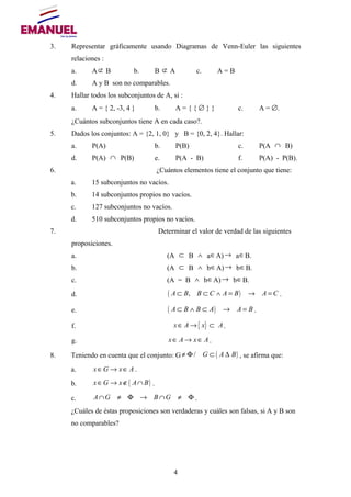 3. Representar gráficamente usando Diagramas de Venn-Euler las siguientes
relaciones :
a. A⊄ B b. B ⊄ A c. A = B
d. A y B son no comparables.
4. Hallar todos los subconjuntos de A, si :
a. A = { 2, -3, 4 } b. A = { { ∅ } } c. A = ∅.
¿Cuántos subconjuntos tiene A en cada caso?.
5. Dados los conjuntos: A = {2, 1, 0} y B = {0, 2, 4}. Hallar:
a. P(A) b. P(B) c. P(A ∩ B)
d. P(A) ∩ P(B) e. P(A - B) f. P(A) - P(B).
6. ¿Cuántos elementos tiene el conjunto que tiene:
a. 15 subconjuntos no vacíos.
b. 14 subconjuntos propios no vacíos.
c. 127 subconjuntos no vacíos.
d. 510 subconjuntos propios no vacíos.
7. Determinar el valor de verdad de las siguientes
proposiciones.
a. (A ⊂ B ∧ a∈A)→ a∈B.
b. (A ⊂ B ∧ b∈A)→ b∈B.
c. (A = B ∧ b∈A)→ b∈B.
d. ( ),A B B C A B A C⊂ ⊂ ∧ = → = .
e. ( )A B B A A B⊂ ∧ ⊂ → = .
f. { }x A x A∈ → ⊂ .
g. x A x A∈ → ∈ .
8. Teniendo en cuenta que el conjunto: G ( )/ G A B≠ Φ ⊂ ∆ , se afirma que:
a. x G x A∈ → ∈ .
b. ( )x G x A B∈ → ∉ ∩ .
c. A G B G∩ ≠ Φ → ∩ ≠ Φ .
¿Cuáles de éstas proposiciones son verdaderas y cuáles son falsas, si A y B son
no comparables?
4
 