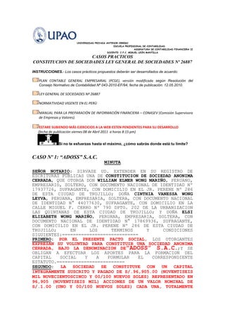                                                              UNIVERSIDAD PRIVADA ANTENOR ORREGO<br />                                                   ESCUELA PROFESIONAL DE CONTABILIDAD<br />                                                 ASIGNATURA DE CONTABILIDAD FINANCIERA II<br />                                                                         DOCENTE: C.P.C. MIGUEL LEÓN MANTILLA<br />CASOS PRACTICOS<br />CONSTITUCION DE SOCIEDADES LEY GENERAL DE SOCIEDADES Nº 26887<br />INSTRUCCIONES.- Los casos prácticos propuestos deberán ser desarrollados de acuerdo:<br /> PLAN CONTABLE GENERAL EMPRESARIAL (PCGE), versión modificada según Resolución del Consejo Normativo de Contabilidad Nº 043-2010-EF/94, fecha de publicación: 12.05.2010.<br /> LEY GENERAL DE SOCIEDADES Nº 26887 <br /> NORMATIVIDAD VIGENTE EN EL PERÙ<br /> MANUAL PARA LA PREPARACIÓN DE INFORMACIÓN FINANCIERA – CONASEV (Comisión Supervisora de Empresas y Valores).<br />  ESTARE SUBIENDO MÁS EJERCICIOS A LA WEB ESTEN PENDIENTES PARA SU DESARROLLO <br />       (fecha de publicación viernes 08 de Abril 2011  a horas 8:15 pm)<br />Si no te esfuerzas hasta el máximo, ¿cómo sabrás donde está tu límite?<br />CASO Nº 1: “ADOSS” S.A.C.<br />MINUTA<br />SEÑOR NOTARIO: SIRVASE UD. EXTENDER EN SU REGISTRO DE ESCRITURAS PUBLICAS UNA DE CONSTITUCION DE SOCIEDAD ANONIMA CERRADA, QUE OTORGA DON WILLIAM ELMER WONG MARIÑO, PERUANO, EMPRESARIO, SOLTERO, CON DOCUMENTO NACIONAL DE IDENTIDAD Nº 17937726, SUFRAGANTE, CON DOMICILIO EN EL JR. PERENE Nº 286 DE ESTA CIUDAD DE TRUJILLO; DOÑA CINTHIA VANESSA WONG LEYVA, PERUANA, EMPRESARIA, SOLTERA, CON Documento Nacional de Identidad n° 44077630, SUFRAGANTE, CON DOMICILIO EN LA CALLE MIGUEL F. CERRO Nº 790 DPTO. 202 DE LA URBANIZACION LAS QUINTANAS DE ESTA CIUDAD DE TRUJILLO; Y DOÑA ELSI ELIZABETH WONG MARIÑO, PERUANA, EMPRESARIA, SOLTERA, CON Documento Nacional de Identidad n° 17869936, SUFRAGANTE, CON DOMICILIO EN EL JR. PERENE Nº 286 DE ESTA CIUDAD DE TRUJILLO; EN LOS TERMINOS Y CONDICIONES SIGUIENTES:============================<br />PRIMERO: POR EL PRESENTE PACTO SOCIAL, LOS OTORGANTES EXPRESAN SU VOLUNTAD PARA CONSTITUIR UNA SOCIEDAD ANONIMA CERRADA, BAJO LA DENOMINACION DE quot;
ADOSS” S.A.C.; Y SE OBLIGAN A EFECTUAR LOS APORTES PARA LA FORMACION DEL CAPITAL SOCIAL Y A FORMULAR EL CORRESPONDIENTE ESTATUTO.=========================<br />SEGUNDO: LA SOCIEDAD SE CONSTITUYE CON UN CAPITAL INTEGRAMENTE SUSCRITO Y PAGADO DE S/.96,905.00 (NOVENTISEIS MIL NOVECIENTOSCINCO Y 00/100 NUEVOS SOLES) REPRESENTADO EN 96,905 (NOVENTISEIS MIL) ACCIONES DE UN VALOR NOMINAL DE S/.1.00 (UNO Y 00/100 NUEVOS SOLES) CADA UNA, TOTALMENTE PAGADAS EN DINERO EN EFECTIVO Y BIENES MUEBLES EN PROPIEDAD DE LA SIGUIENTE MANERA:=============================<br />- WILLIAM ELMER WONG MARIÑO, SUSCRIBE Y CANCELA OCHO MIL NOVECIENTAS CINCUENTISIETE (8,957) ACCIONES DE UN VALOR NOMINAL DE S/.1.00 (UNO Y 00/100 NUEVOS SOLES) CADA UNA; ES DECIR UN TOTAL DE S/.8,957.00 (OCHO MIL NOVECIENTOS CINCUENTISIETE Y 00/100 NUEVOS SOLES), QUE REPRESENTAN EL 9.25% (NUEVE PUNTO VEINTICINCO POR CIENTO) DEL TOTAL DEL CAPITAL SOCIAL. EL CAPITAL ES PAGADO MEDIANTE EL APORTE DE DINERO EN EFECTIVO Y BIENES MUEBLES EN PROPIEDAD QUE SE DETALLAN Y VALORIZAN CONFORME AL INFORME DE VALORIZACION QUE SE INSERTARA AL PRESENTE Y QUE HA CONTINUACION SE DETALLAN:============<br />- DINERO EN EFECTIVO...........................S/. 3,900.00<br />- 01 COMPUTADORA PORTATIL, MARCA FUJITSU FM V-BIBLO<br />  SERIE Nº N09-01284...........................S/. 2,500.00<br />- 01 IMPRESORA, MARCA EPSON, MODELO PM-G720, SERIE <br />  Nº GB 3K288665.............................S/.   1,150.00<br />- 01 ESCRITORIO DE MADERA GERENCIAL...........S/. 1,407.00<br /> TOTAL APORTE.................................S/. 8,957.00<br />...........................................................<br />- CINTHIA VANESSA WONG LEYVA, SUSCRIBE Y CANCELA TRES MIL CIENTO CINCUENTITRES (3,153) ACCIONES DE UN VALOR NOMINAL DE S/.1.00 (UNO Y 00/100 NUEVOS SOLES) CADA UNA; ES DECIR UN TOTAL DE S/.3,153.00 (TRES MIL CIENTO CINCUENTITRES Y 00/100 NUEVOS SOLES), QUE REPRESENTAN EL 3.25% (TRES PUNTO VEINTICINCO POR CIENTO) DEL TOTAL DEL CAPITAL SOCIAL. EL CAPITAL ES PAGADO MEDIANTE EL APORTE DE BIENES MUEBLES EN PROPIEDAD QUE SE DETALLAN Y VALORIZAN CONFORME AL INFORME DE VALORIZACION QUE SE INSERTARA AL PRESENTE Y QUE HA CONTINUACION SE<br />DETALLAN:   ==================<br />- 01 IMPRESORA, MARCA LEXMARK, MODELO Z-35, SERIE<br />  Nº 52227021403...............................S/.   523.00<br />- 01 SCANNER, MARCA HP, MODELO SCANJET 2400 SERIE Nº CN56HS<br />  ........................ ....................S/. 1,135.00  <br />- 01 COMPUTADORA PENTIUM II,SERIE HS EJS10165J..S/.1,295.00<br />-01 SILLA GIRATORIA............................S/.   200.00<br /> TOTAL APORTE ................................S/. 3,153.00<br />...........................................................<br />ELSI ELIZABETH WONG MARIÑO,USCRIBE Y CANCELA OCHENTICUATROMIL SETECIENTOS NOVENTICINCO (84,795) ACCIONES DE UN VALOR NOMINAL DE S/.1.00 (UNO Y 00/100 NUEVOS SOLES) CADA UNA; ES DECIR UN TOTAL DE S/.84,795.00 (OCHENTICUATROMIL SETECIENTOS NOVENTICINCO Y 00/100 NUEVOS SOLES), QUE REPRESENTAN EL 87.50% (OCHENTISIETE PUNTO CINCUENTA POR CIENTO) DEL TOTAL DEL CAPITAL SOCIAL. EL CAPITAL ES PAGADO MEDIANTE EL APORTE DE BIENES MUEBLES EN PROPIEDAD QUE SE DETALLAN Y VALORIZAN CONFORME AL INFORME DE VALORIZACION QUE SE INSERTARA AL PRESENTE Y QUE HA CONTINUACION SE <br />DETALLAN:   ==================<br />- DINERO EN EFECTIVO.........................S/.   4,500.00<br />- 01 CAMION, MARCA MERCEDES BENZ, AÑO FAB. <br />1994, MODELO: 912/42.5, CARROCERIA BARANDA <br />COLORES BLANCO CELESTE PLOMO LOGOTIPO,<br />Nº MOTOR PASOAUD2896, Nº DE SERIE: 9BM688123RB016792,<br />DE PLACA DE ROSAJE Nº WD-5664 .................S/.80,295.00<br />TOTAL APORTE  ................................S/. 84,795.00<br />LOS APORTES EN EFECTIVO QUE TOTALIZAN LA SUMA DE S/.8,400.00 (OCHO MIL CUATROCIENTOS Y 00/100 NUEVOS SOLES) SE ACREDITAN MEDIANTE LA BOLETA DE DEPOSITO, A NOMBRE DE LA SOCIEDAD EN UNA INSTITUCION FINANCIERA DE LA LOCALIDAD Y LA QUE UD. SEÑOR NOTARIO SE SERVIRA INSERTAR Y LOS APORTES DE BIENES MUEBLES QUE TOTALIZAN LA SUMA DE S/. 88,505.00 (OCHENTIOCHO MIL QUINIENTOS CINCO Y 00/100 NUEVOS SOLES) SE ACREDITAN MEDIANTE INFORME DE VALORIZACION Y CERTIFICACION DE RECEPCION DE BIENES, QUE UD. SEÑOR NOTARIO SE SERVIRA INSERTAR.=============================================<br /> DATOS ADICIONALES: con dinero de la Empresa se han realizado los siguientes gastos para llevar a cabo la constitución de la sociedad.<br />Elaboración de la minuta ……………………………………    S/. 200.00<br />Asesoría  abogado  ……………………………………………… S/.   300.00<br />Inscripción en registros públicos…………………………     S/.  60.00<br />Derecho de tramite ……………………………………………      S/. 31.00<br />Nombramiento del gerente……………….. ……………        S/. 22.00<br />Autorización de apertura de establecimiento………   S/. 250.00<br />Compra Libros contables……………………………………..   S/. 115.00<br />Legalización de libros contables………………………….   S/. 210.00  <br /> SE SOLICITA REALIZAR TODOS LOS REGISTROS CONTABLES CORRESPONDIENTES A LA CONSTITUCIÓN DE LA SOCIEDAD.<br />CTASUB CTANOMBRE DE LA CUENTADEBEHABER  1  14 cuentas por cobrar accionistas96,905.00  142accionistas        96,905.00  50 capital 96,905.00 501capital social      96,905.00    Por la inscripcion de  la constitucion    de la sociedad    2  10 Ejectivo y equivalente de efectivo8,400.00  10.4Cuentas corrientes           8,400.00                                33Inmueble maquinaria y equipo88,505.0033.4Unidad de transportes   80,295.0033.5Muebles y enseres            1,607.0033.6Equipos diversos               6,603.0014 cuentas por cobrar accionistas 96,905.00 142accionistas        96,905.00    Por el pago de acciones al momento   De constituirse363Gastos de servicios prestados por terceros300.0063.29Asesoria de abogado   300.0065Otros gastos de gestion888.0065.3Suscripciones                      60.0065.4Licencias                             250.0065.6Suministros                        115.0065.9Otros gastos de gestion   463.0046Cuentas por pagar diversas- terceros1,188.0046.9Otras cuentas por pagar d.  1,188.00Por los gastos ocasionados al Momento de constitucion de la sociedad494Gastos administrativos1,188.0094.3Gastos generales      1,188.0079Cargas imputables a cuentas de gasto1,188.0079.1Cargas imp. A cuentas de gasto 1,188.00546Cuentas por pagar diversas- terceros1,188.0046.9Otras cuentas por pagar d.  1,188.0010 Ejectivo y equivalente de efectivo1,188.00 10.4Cuentas corrientes           1,188.00                              Por el pago delos gastos al momento  De su constitucion de la sociedad  <br />                                                             UNIVERSIDAD PRIVADA ANTENOR ORREGO<br />                                                   ESCUELA PROFESIONAL DE CONTABILIDAD<br />                                                 ASIGNATURA DE CONTABILIDAD FINANCIERA II<br />                                                                         DOCENTE: C.P.C. MIGUEL LEÓN MANTILLA<br />CASOS PRACTICOS<br />CONSTITUCION DE SOCIEDADES LEY GENERAL DE SOCIEDADES Nº 26887<br />INSTRUCCIONES.- Los casos prácticos propuestos deberán ser desarrolladas de acuerdo:<br /> PLAN CONTABLE GENERAL EMPRESARIAL (PCGE), versión modificada según Resolución del Consejo Normativo de Contabilidad Nº 043-2010-EF/94, fecha de publicación: 12.05.2010.<br /> LEY GENERAL DE SOCIEDADES Nº 26887 <br /> NORMAS INTERNACIONALES DE CONTABILIDAD (NICS)<br /> NORMAS INTERNACIONALES DE INFORMACIÓN FINANCIERA (NIIFS)<br /> NORMATIVIDAD VIGENTE EN EL PERÙ<br /> MANUAL PARA LA PREPARACIÓN DE INFORMACIÓN FINANCIERA – CONASEV (Comisión Supervisora de Empresas y Valores).<br />  ESTARE SUBIENDO MÁS EJERCICIOS A LA WEB ESTEN PENDIENTES PARA SU DESARROLLO <br />       (Fecha de publicación sabado 09 de Abril 2011  a horas 3:22 pm)<br />Si no te esfuerzas hasta el máximo, ¿cómo sabrás donde está tu límite?<br />CASO Nº 2: “CERRO DE ORO” S.A.C.<br />MINUTA<br />SEÑOR NOTARIO: SIRVASE EXTENDER EN SU REGISTRO DE ESCRITURAS PUBLICAS, UNA CONSTITUCION SIMULTANEA DE SOCIEDAD ANONIMA CERRADA, QUE OTORGAN:…………………………………………....<br />……………………………………………………………………………………………………………………………………………………..<br />PRIMERO.-  POR EL PRESENTE PACTO SOCIAL, LOS OTORGANTES MANIFIESTAN SU LIBRE VOLUNTAD DE CONSTITUIR UNA SOCIEDAD ANONIMA CERRADA, BAJO LA DENOMINACION DE  MINERA CENTRAL “CERRO DE ORO”  SOCIEDAD ANONIMA CERRADA.<br />SE OBLIGAN A EFECTUAR LOS APORTES PARA LA FORMACION DEL CAPITAL SOCIAL Y A FORMULAR EL CORRESPONDIENTE ESTATUTO.<br />SEGUNDO.- EL MONTO DEL CAPITAL SOCIAL ES DE S/. 1,980,000.00 (UN MILLON NOVECIENTOS OCHENTA MIL  Y 00/100 NUEVOS SOLES) REPRESENTADO POR 1,980,000 ACCIONES  NOMINATIVAS DE UN VALOR NOMINAL DE S/. 1.00 (UN Y 00/100 NUEVOS SOLES) CADA UNA, SUSCRITAS Y PAGADAS DE LA SIGUIENTE MANERA:<br />JUAN PEREZ LUNA SUSCRIBE 1,287,000 ACCIONES NOMINATIVAS Y PAGA S/. 1,287,000.00 ( UN MILLON DOSCIENTOS OCHENTISIETE MIL Y 00/100 NUEVOS SOLES), 50% EN BIENES DINERARIOS Y 50% EN BIENES NO DINERARIOS.<br />LUZ MELCHORA MAYTA, SUSCRIBE  396,000  ACCIONES NOMINATIVAS Y PAGA S/. 396,000.00  (TRESCIENTOS NOVENTISEIS MIL Y 00/100 NUEVOS SOLES) EN BIENES DINERARIOS.<br />PORFIRIO ROJAS VERA, SUSCRIBE     297,000 ACCIONES NOMINATIVAS Y PAGA S/. 297,000.00 (DOSCIENTOS NOVENTISIETE MIL  Y 00/100 NUEVOS SOLES) EN BIENES MUEBLES.<br />EL CAPITAL SOCIAL SE ENCUENTRA TOTALMENTE SUSCRITO Y PAGADO.<br />TERCERO.- LOS OTORGANTES DECLARAN QUE LOS BIENES MUEBLES APORTADOS A LA SOCIEDAD POR LOS SOCIOS: PORFIRIO ROJAS VERA Y JUAN PEREZ LUNA SON  LOS QUE A CONTINUACION SE DETALLA Y QUE EL CRITERIO ADOPTADO PARA LA VALORIZACION, EN CADA CASO, ES EL QUE SE INDICA:<br />- BIENES MUEBLES APORTADOS : PORFIRIO ROJAS VERA<br />DESCRIPCION DE        CRITERIO EMPLEADO  VALOR <br />               LOS BIENES       PARA SU VALORIZACION ASIGNADO<br />1.Molino de minerales 3x4  442kg  Valor de Mercado                       S/. 85,000.00<br />   Fabrica El Triunfo Serie Nº 23-3367<br />2. 02 Unidad Transportes Volquete <br />    Volvo Nº 4598222 Valor de Mercado                      S/. 212,000.00<br />- BIENES MUEBLES APORTADOS : JUAN PEREZ LUNA<br />DESCRIPCION DE                 CRITERIO EMPLEADO  VALOR <br />   LOS BIENES            PARA SU VALORIZACION            ASIGNADO<br />1.Retroexcavadora    CAT                   Valor de Mercado                       S/. 96,525.00<br />  Serie Nº 101-7543<br />2. 05 Fajas transportadoras Wynsa        Valor de Mercado                        S/. 386,100.00<br />   Serie  Nº 045-85423<br />3. 06 Carritos mineros Wynsa                Valor de Mercado                        S/. 160,875.00<br />   Serie  Nº 045-85423<br />CUARTO .-  LA SOCIEDAD SE REGIRA POR ESTATUTO  SIGUIENTE Y EN TODO LO NO PREVISTO POR ESTE, SE ESTARA A LO DISPUESTO POR LA LEY GENERAL DE SOCIEDADES - LEY 26887 - QUE EN ADELANTE SE LE DENOMINARA “LA LEY”.<br /> DATOS ADICIONALES:<br />La Compañía Minera “CERRO DE ORO”  S.A.C. esta realizando operaciones de exploración en el yacimiento de minero de cerro alto donde se han descubierto un promedio de 950,000.00 TM de oro, según lo estudios previos que se ha realizado.<br />Como parte de los desembolsos realizados se ha pagado por derechos de exploración en la zona un importe total de S/. 250,000.00 <br />Así mismo se han pagado honorarios profesionales a un ingeniero por estudios topográficos para la exploración por S/. 18,250.00 <br />Se han efectuado además una serie de desembolsos relacionados a la actividades de perforaciones exploratorios, excavaciones y tomas de muestra por S/. 30,900.00<br />  DATOS ADICIONALES: <br />Elaboración de la minuta ……………………………………   S/.     350.00<br />Asesoría  abogado  ………………………………………………  S/.  1,800.00<br />Inscripción en registros públicos…………………………    S/.     280.00<br />Derecho de tramite ……………………………………………     S/.     32.00<br />Nombramiento del gerente……………….. ……………       S/.      22.00<br />Autorización de apertura de establecimiento………   S/.     850.00<br />Compra Libros contables……………………………………..   S/.     150.00<br />Legalización de libros contables………………………….   S/.     290.00  <br /> SE SOLICITA REALIZAR TODOS LOS REGISTROS CONTABLES CORRESPONDIENTES A LA CONSTITUCIÓN DE LA SOCIEDAD.<br />CTASUB CTANOMBRE DE LA CUENTADEBEHABER  1  10 Ejectivo y equivalente de efectivo1,039,500.00  10.4Cuentas corrientes           8,400.00                                33Inmueble maquinaria y equipo940,500.0033.31Maqui. Y equi. de explotacion    728,500.0033.4Unidades de transportes   212,000.00            50Capital1,980,000.00 501capital social      1,980,000.00    Por la inscripcion de  la constitucion    de la sociedad  234Intangibles299,150.0034.41Costo de explotacion     299,150.0040Tributos por pagar1,825.0040.172Renta de cuarta categoria      1,825.0046Cuentas por pagar diversas- terceros297,325.0046.55Intangibles                         299,150.00 Por el costo del estudio de activo Intangible que es de 950,000.00 TM340Tributos por pagar1,825.0040.172Renta de cuarta categoria      1,825.0046Cuentas por pagar diversas- terceros297,325.0046.55Intangibles                        297,325.0010 Ejectivo y equivalente de efectivo299,150.00 10.4Cuentas corrientes           299,150.00                              Por el pago de la explotacion del Activo intangible463Gastos de servicios prestados por terceros1,800.0063.29Asesoria de abogado   1,800.0065Otros gastos de gestion1,974.0065.3Suscripciones                      280.0065.4Licencias                             850.0065.6Suministros                        150.0065.9Otros gastos de gestion   694.0040Tributos por pagar180.0040.172Renta de cuarta categoria      180.0046Cuentas por pagar diversas- terceros3,594.0046.9Otras cuentas por pagar d.  3,594.00Por los gastos ocasionados al Momento de constitucion de la sociedad594Gastos administrativos3,774.0094.3Gastos generales      3,774.0079Cargas imputables a cuentas de gasto3,774.0079.1Cargas imp. A cuentas de gasto 3,774.00640Tributos por pagar180.0040.172Renta de cuarta categoria      180.0046Cuentas por pagar diversas- terceros3,594.0046.9Otras cuentas por pagar d.  3,594.0010 Ejectivo y equivalente de efectivo3,774.00 10.4Cuentas corrientes           3,774.00                              Por el pago delos gastos al momento  De su constitucion de la sociedad  <br />                                                             UNIVERSIDAD PRIVADA ANTENOR ORREGO<br />                                                   ESCUELA PROFESIONAL DE CONTABILIDAD<br />                                                 ASIGNATURA DE CONTABILIDAD FINANCIERA II<br />                                                                         DOCENTE: C.P.C. MIGUEL LEÓN MANTILLA<br />CASOS PRACTICOS<br />CONSTITUCION DE SOCIEDADES LEY GENERAL DE SOCIEDADES Nº 26887<br />INSTRUCCIONES.- Los casos prácticos propuestos deberán ser desarrolladas de acuerdo:<br /> PLAN CONTABLE GENERAL EMPRESARIAL (PCGE), versión modificada según Resolución del Consejo Normativo de Contabilidad Nº 043-2010-EF/94, fecha de publicación: 12.05.2010.<br /> LEY GENERAL DE SOCIEDADES Nº 26887 <br /> NORMATIVIDAD VIGENTE EN EL PERÙ<br /> MANUAL PARA LA PREPARACIÓN DE INFORMACIÓN FINANCIERA – CONASEV (Comisión Supervisora de Empresas y Valores).<br />  ESTARE SUBIENDO MÁS EJERCICIOS A LA WEB ESTEN PENDIENTES PARA SU DESARROLLO <br />       (Fecha de publicación sábado 09 de Abril 2011  a horas 05:00 pm)<br />Si no te esfuerzas hasta el máximo, ¿cómo sabrás donde está tu límite?<br />CASO Nº 3: “SOLCARGO” S.A.C.<br />La Empresa de Transportes “SOLCARGO” S.A.C. se constituye el 20 de Mayo del 2010, con un capital suscrito y pagado en su totalidad de S/.1,790,500.00 conformada por los siguientes socios:<br />                                                          Representatividad<br />Manuel Solórzano ……………….55%<br />Josè Carvajal …………………… 25%<br />Marcelino González…………….  20%<br />Durante su desarrollo y permanencia en el mercado han tenido buena aceptación en el servicio de transportes que ofrecen a nivel nacional, dando seguridad a sus clientes en cuanto al cuidado y entrega oportuna de sus bienes.<br />El 02 de Septiembre del mismo año,  frente a este hecho y con el fin de poder atender a todos sus clientes en la distribución oportuna de sus bienes, se acordó en JGA incrementar el capital en S/. 650,000.00 (SEISCIENTOS CINCUENTA MIL Y 00/100 NUEVOS SOLES)  en efectivo, los cuales quedaron suscritas y debiendo ser pagadas en la oportunidad;   teniendo la preferencia los socios y quedando establecido el aporte  de acuerdo a su participación porcentual.<br />Posteriormente los socios solicitan que dicho aporte forme parte del capital, para lo cual la empresa tendrá que realizar la modificación respectiva de la Escritura Pública e inscripción en la oficina de Registros Públicos.<br />SE SOLICITA: Realizar todos los registros contables correspondientes al presente caso. <br />CTASUB CTANOMBRE DE LA CUENTADEBEHABER  1  14 cuentas por cobrar accionistas 14.2accionistas       650,000.00Manuel Solórzano    357,500.00Josè Carvajal            162,500.00Marcelino González 130,000.0052Capital adicional650,000.00 52.21aportes            650,000.00    Por el acuerdo del incremento del    Capital social de la empresa  210 Ejectivo y equivalente de efectivo650,000.00 10.4Cuentas corrientes           650,000.00                             14 cuentas por cobrar accionistas 14.2accionistas       650,000.00Manuel Solórzano    357,500.00Josè Carvajal            162,500.00Marcelino González 130,000.00Por el pago de los accionistasSegún su participacion en la empresaQue es 55%, 25% y 20% respectivo352Capital adicional650,000.00 52.21aportes                 650,000.0050Capital650,000.00 50.1Capital social       650,000.00Por los aportes pasan hacer parte  De capital social  <br />                                                             UNIVERSIDAD PRIVADA ANTENOR ORREGO<br />                                                   ESCUELA PROFESIONAL DE CONTABILIDAD<br />                                                 ASIGNATURA DE CONTABILIDAD FINANCIERA II<br />                                                                         DOCENTE: C.P.C. MIGUEL LEÓN MANTILLA<br />CASOS PRACTICOS<br />CONSTITUCION DE SOCIEDADES LEY GENERAL DE SOCIEDADES Nº 26887<br />INSTRUCCIONES.- Los casos prácticos propuestos deberán ser desarrolladas de acuerdo:<br /> PLAN CONTABLE GENERAL EMPRESARIAL (PCGE), versión modificada según Resolución del Consejo Normativo de Contabilidad Nº 043-2010-EF/94, fecha de publicación: 12.05.2010.<br /> LEY GENERAL DE SOCIEDADES Nº 26887 <br /> NORMATIVIDAD VIGENTE EN EL PERÙ<br /> MANUAL PARA LA PREPARACIÓN DE INFORMACIÓN FINANCIERA – CONASEV (Comisión Supervisora de Empresas y Valores).<br />  ESTARE SUBIENDO MÁS EJERCICIOS A LA WEB ESTEN PENDIENTES PARA SU DESARROLLO <br />       (fecha de publicación sábado 09 de Abril 2011  a horas 10:45 pm)<br />Si no te esfuerzas hasta el máximo, ¿cómo sabrás donde está tu límite?<br />CASO Nº 4: “GOMERA” S.A.C.<br />La Empresa  Comercial “GOMERA” S.A.C. cuya actividad es la compra y venta de materiales de para oficina, presente la siguiente información al 31 de diciembre del 2009.<br />GOMERA S.A.C.BALANCE GENERAL (al 31 de Diciembre del 2009)Expresado en Nuevos SolesActivo Pasivo y PatrimonioActivo CorrientePasivo CorrienteEfectivo y Equivalentes de efectivo3,784.00Sobregiros Bancarios10,553.00Cuentas por Cobrar Comerciales (neto)14,825.00Obligaciones Financieras47,370.00Otras Cuentas por Cobrar (neto)4,675.00Cuentas por Pagar Comerciales14,651.00Existencias (neto)36,014.00Otras Cuentas por Pagar11,187.00Activos Biológicos6,779.00Total Pasivo Corriente83,761.00Otros Activos3,307.00 Total Activo Corriente69,384.00Patrimonio NetoActivo No CorrienteCapital7,470.00Activos Biológicos17,752.00Acciones de Inversión3,713.00Inmuebles, Maquinaria y Equipo (neto)31,586.00Reservas Legales3,149.00Activos Intangibles (neto)1,510.00Resultados Acumulados23,354.00Otros Activos1,215.00Total Activo No Corriente52,063.00Total Patrimonio Neto37,686.00TOTAL ACTIVO121,447.00TOTAL PASIVO Y PATRIMONIO NETO121,447.00<br />   Los Socios de la Empresa  Comercial “GOMERA” S.A.C son los siguientes:<br />        1.- Sr. Fernando Gómez Effio…………….  896 acciones <br />        2.- Sr. Eduardo Méndez Méndez………… 299  acciones<br />        3.- Sr. Bruno Ramírez Acosta……………. 299  acciones<br />  El valor nominal de cada acción es de S/. 5.00 (CINCO Y 00/100 NUEVOS SOLES).<br />  El balance general al 31 de diciembre es analizado por los responsables y a pesar que se ha obtenido utilidad durante dicho ejercicio; la empresa aun muestra falta de liquidez para poder cancelar sus obligaciones como se puede apreciar en el respectivo estado financiero.<br />  Durante todo el año hemos venido prorrogando el pago de nuestra deuda a la Financiera Scotiabank, quienes nos han dado fecha final de pago y nos es imposible poder cancelarla.<br />  Frente a este hecho se reunió la JGA para acordar que se establezca la propuesta de compra de las acciones a la Financiera Scotiabank, a fin de poder capitalizar el total de lo adeudado.<br />  SE SOLICITA: Realizar todos los registros contables correspondientes al presente caso.<br />                                Realizar el nuevo Balance ajustado al 31 diciembre del 2009.<br />Realizar el cuadro de la nueva estructura participativa de socios en la empresa.<br />CTASUB CTANOMBRE DE LA CUENTADEBEHABER  1  45 Obligaciones financieras47,370.0045.1Prestamos de inst. financiera 47,370.0052Capital adicional47,370.0052.2Capitalizaciones            47,370.00   Por la capitalizacion de la obligacion   Financiera   252Capital adicional47,370.00     52.2Capitalizaciones            47,370.00     50Capital47,370.00     50.1Capital social       47,370.00     Por la capitalizcion de la obligacion Que pasa a formar parte del capital  <br />GOMERA S.A.C.BALANCE GENERAL (al 31 de Diciembre del 2009)Expresado en Nuevos SolesActivo Pasivo y PatrimonioActivo CorrientePasivo CorrienteEfectivo y Equivalentes de efectivo3,784.00Sobregiros Bancarios10,553.00Cuentas por Cobrar Comerciales (neto)14,825.00Otras Cuentas por Cobrar (neto)4,675.00Cuentas por Pagar Comerciales14,651.00Existencias (neto)36,014.00Otras Cuentas por Pagar11,187.00Activos Biológicos6,779.00Total Pasivo Corriente36,391.00Otros Activos3,307.00 Total Activo Corriente69,384.00Patrimonio NetoActivo No CorrienteCapital54,840.00Activos Biológicos17,752.00Acciones de Inversión3,713.00Inmuebles, Maquinaria y Equipo (neto)31,586.00Reservas Legales3,149.00Activos Intangibles (neto)1,510.00Resultados Acumulados23,354.00Otros Activos1,215.00Total Activo No Corriente52,063.00Total Patrimonio Neto85,056.00TOTAL ACTIVO121,447.00TOTAL PASIVO Y PATRIMONIO NETO121,447.00<br />Realizar el cuadro de la nueva estructura participativa de socios en la empresa.<br />        1.-  Sr. Fernando Gómez Effio…………….  896 acciones <br />        2.- Sr. Eduardo Méndez Méndez………… 299  acciones<br />        3.- Sr. Bruno Ramírez Acosta……………. 299  acciones<br />                  Total de acciones...…………..1,494 acciones       <br />Nuevo accionista <br />Banco Scotiabank……………………………..9,474 acciones respectivamente  que equivale aproximadamente al 60% de representacion en la empresa.<br />47370.00/5.00 nos da las acciones correspondientes que compro el banco.<br />                                                             UNIVERSIDAD PRIVADA ANTENOR ORREGO<br />                                                   ESCUELA PROFESIONAL DE CONTABILIDAD<br />                                                 ASIGNATURA DE CONTABILIDAD FINANCIERA II<br />                                                                         DOCENTE: C.P.C. MIGUEL LEÓN MANTILLA<br />CASOS PRACTICOS<br />CONSTITUCION DE SOCIEDADES LEY GENERAL DE SOCIEDADES Nº 26887<br />INSTRUCCIONES.- Los casos prácticos propuestos deberán ser desarrolladas de acuerdo:<br /> PLAN CONTABLE GENERAL EMPRESARIAL (PCGE), versión modificada según Resolución del Consejo Normativo de Contabilidad Nº 043-2010-EF/94, fecha de publicación: 12.05.2010.<br /> LEY GENERAL DE SOCIEDADES Nº 26887 <br /> NORMATIVIDAD VIGENTE EN EL PERÙ<br /> MANUAL PARA LA PREPARACIÓN DE INFORMACIÓN FINANCIERA – CONASEV (Comisión Supervisora de Empresas y Valores).<br />  ESTARE SUBIENDO MÁS EJERCICIOS A LA WEB ESTEN PENDIENTES PARA SU DESARROLLO <br />       (Fecha de publicación domingo 10 de abril 2011  a horas 05:00 pm)<br />Si no te esfuerzas hasta el máximo, ¿cómo sabrás donde está tu límite?<br />CASO Nº 5: “CIA MINERA PODEROS.” S.A.<br />  NOTA: Datos tomados de www. Conasev.gob.pe  solo para efectos académicos<br />COMPAÑIA MINERA PODEROSA S.A.Balance General Al 31 de Diciembre de 2010 (en miles de nuevos soles)ActivoPasivo y Patrimonio Pasivo Corriente Activo CorrienteObligaciones Financieras46,894.00Efectivo y Equivalentes de efectivo18,247.00Cuentas por Pagar Comerciales26,424.00Cuentas por Cobrar Comerciales (neto)12,133.00Impuesto a la Renta y Participaciones Corrientes10,474.00Otras Cuentas por Cobrar (neto)6,278.00Otras Cuentas por Pagar20,290.00Existencias (neto)10,151.00Total Pasivo Corriente104,082.00Gastos Contratados por Anticipado1,603.00Total Activo  Corriente48,412.00Pasivo No Corriente Obligaciones Financieras6,849.00Otras Cuentas por Pagar7,566.00Activo No Corriente Total Pasivo No Corriente14,415.00Inversiones Financieras88.00Total Pasivo118,497.00Otras Cuentas por Cobrar a Partes Relacionadas (neto)4,556.00Patrimonio Neto Inmuebles, Maquinaria y Equipo (neto)156,604.00Capital150,000.00Activos Intangibles (neto)140,463.00Reservas Legales15,600.00Total Activo No Corriente301,711.00Reservas Estatutarias16,026.00Resultados Acumulados50,000.00Total Patrimonio Neto231,626.00TOTAL ACTIVO350,123.00TOTAL PASIVO Y PATRIMONIO NETO350,123.00<br /> La Junta General acordó incrementar el capital con la capitalización de las deudas mantenidas con el BCP, así como las reservas estatutarias y resultados acumulados, debiendo la Sociedad realizar todas las acciones correspondientes en cuanto a la modificación de la Escritura Pública y su inscripción en la Oficina de Registros Públicos.<br /> SE SOLICITA: Realizar los registros contables correspondientes al presente caso.<br />      Realizar el nuevo Balance General al 31 diciembre del 2010.<br />CTASUB CTANOMBRE DE LA CUENTADEBEHABER  1  45 Obligaciones financieras46,894.0045.1Prestamos de inst. financiera  46,894.0058Reservas16,026.0058.4Estutarias                                    16,026.0059Resultados acumulados50,000.0059.1Utiliodad acumulada                50,000.0052Capital adicional112,920.00   52.2Capitalizaciones             112,920.00      Por la capitalizacion de la obligacion   Financiera, Estutaruas y Resul. Acumul.  252Capital adicional112,920.00   52.2Capitalizaciones            112,920.00        50Capital112,920.00   50.1Capital social       112,920.00        Por la capitalizcion de la obligacion y otros Que pasa a formar parte del capital  <br />COMPAÑIA MINERA PODEROSA S.A.Balance General Al 31 de Diciembre de 2010 (en miles de nuevos soles)ActivoPasivo y Patrimonio Pasivo Corriente Activo CorrienteEfectivo y Equivalentes de efectivo18,247.00Cuentas por Pagar Comerciales26,424.00Cuentas por Cobrar Comerciales (neto)12,133.00Impuesto a la Renta y Participaciones Corrientes10,474.00Otras Cuentas por Cobrar (neto)6,278.00Otras Cuentas por Pagar20,290.00Existencias (neto)10,151.00Total Pasivo Corriente57,188.00Gastos Contratados por Anticipado1,603.00Total Activo  Corriente48,412.00Pasivo No Corriente Obligaciones Financieras6,849.00Otras Cuentas por Pagar7,566.00Activo No Corriente Total Pasivo No Corriente14,415.00Inversiones Financieras88.00Total Pasivo71,603.00Otras Cuentas por Cobrar a Partes Relacionadas (neto)4,556.00Patrimonio Neto Inmuebles, Maquinaria y Equipo (neto)156,604.00Capital262,920.00Activos Intangibles (neto)140,463.00Reservas Legales15,600.00Total Activo No Corriente301,711.00Total Patrimonio Neto278,520.00TOTAL ACTIVO350,123.00TOTAL PASIVO Y PATRIMONIO NETO350,123.00<br />                                                             UNIVERSIDAD PRIVADA ANTENOR ORREGO<br />                                                   ESCUELA PROFESIONAL DE CONTABILIDAD<br />                                                 ASIGNATURA DE CONTABILIDAD FINANCIERA II<br />                                                                         DOCENTE: C.P.C. MIGUEL LEÓN MANTILLA<br />CASOS PRACTICOS<br />CONSTITUCION DE SOCIEDADES LEY GENERAL DE SOCIEDADES Nº 26887<br />INSTRUCCIONES.- Los casos prácticos propuestos deberán ser desarrolladas de acuerdo:<br /> PLAN CONTABLE GENERAL EMPRESARIAL (PCGE), versión modificada según Resolución del Consejo Normativo de Contabilidad Nº 043-2010-EF/94, fecha de publicación: 12.05.2010.<br /> LEY GENERAL DE SOCIEDADES Nº 26887 <br /> NORMATIVIDAD VIGENTE EN EL PERÙ<br /> MANUAL PARA LA PREPARACIÓN DE INFORMACIÓN FINANCIERA – CONASEV (Comisión Supervisora de Empresas y Valores).<br />  ESTARE SUBIENDO MÁS EJERCICIOS A LA WEB ESTEN PENDIENTES PARA SU DESARROLLO <br />       (fecha de publicación lunes 11 de Abril 2011  a horas 09:25am)<br />Si no te esfuerzas hasta el máximo, ¿cómo sabrás donde está tu límite?<br />CASO Nº 6: “BAYER” S.A.<br />BAYER S.A.Balance General Al 01 de Enero de 2010 (en miles de nuevos soles) Activo Pasivo Activo Corriente Pasivo CorrienteEfectivo y Equivalentes de efectivo17,390.00 Cuentas por Pagar Comerciales77,737.00Cuentas por Cobrar Comerciales (neto)83,105.00 Otras Cuentas por Pagar a Partes Relacionadas (neto)36,440.00Otras Cuentas por Cobrar a Partes Relacionadas (neto)8,045.00 Otras Cuentas por Pagar34,098.00Otras Cuentas por Cobrar (neto)48,766.00 Total Pasivo Corriente148,275.00Existencias (neto)48,412.00 Pasivo No Corriente0Gastos Contratados por Anticipado557.00 Total Pasivo148,275.00Total Activo Corriente206,275.00 Patrimonio   Capital70,362.00Activo No Corriente Excedente de Revaluación11,485.00Otras Inversiones Financieras230.00 Reservas Legales4,442.00Activos Fijos  (neto)4,444.00 Otras Reservas15,861.00   Resultados Acumulados-27,996.00Total Activo No Corriente16,154.00 Total Patrimonio Neto74,154.00Total Activo222,429.00 TOTAL PASIVO Y PATRIMONIO NETO222,429.00<br />BAYER S.A.Estado de Ganancias y PérdidasDel 1 de Enero al 31 de Diciembre de 2010 (en miles de Soles)Ingresos Operacionales Ventas Netas (ingresos operacionales)83,048.00Otros Ingresos Operacionales80.00Total de Ingresos Brutos83,128.00Costo de Ventas (Operacionales)-51,124.00Otros Costos Operacionales Total Costos Operacionales-51,124.00Utilidad Bruta32,004.00Gastos de Ventas-20,845.00Gastos de Administración-38,000.00Otros Ingresos4,835.00Otros Gastos-323.00Utilidad Operativa-31,999.00Ingresos Financieros1,004.00Gastos Financieros-1,308.00Resultado antes de Participaciones y del Impuesto a la Renta-31,695.00Utilidad (Perdida) Neta del Ejercicio-31,695.00<br />  Se han elaborado los respectivos estados financieros y  la empresa al 31 diciembre del 2010 arroja una perdida considerable.<br /> En acuerdo de Junta General de Accionistas se acordó la disminución del capital por la parte no cubierta por las otras cuentas del patrimonio.<br />  Al 31 de diciembre del 2010 la Empresa “BAYER” S.A. presenta los siguientes saldos en las cuentas   de balance:<br />Efectivo y Equivalentes de efectivo28,869.64Cuentas por Cobrar Comerciales (neto)73,596.80Otras Cuentas por Cobrar a Partes Relacionadas (neto)8,045.00Otras Cuentas por Cobrar (neto)36,088.16Existencias (neto)38,903.80Gastos Contratados por Anticipado557.00Otras Inversiones Financieras no Cte230.00Activos Fijos (neto)4,444.00Cuentas por Pagar Comerciales77,737.40Otras Cuentas por Pagar a Partes Relacionadas (neto)36,440.00Otras Cuentas por Pagar34,098.00<br />  <br /> Se Solicita: Realizar todos los registros contables correspondientes al presente caso.<br />                           Realizar el nuevo Balance General ajustado al 31 diciembre del 2010.         <br />CTASUB CTANOMBRE DE LA CUENTADEBEHABER  1  89Determinacion del resultado del ejercicio15,861.0089.9Utilidad               15,861.0058Reservas15,861.0058.9Otras reservas                          15,861.00por otras reservas  correspondiente como laley de sociedades establesca258Reservas15,861.0058.2Otras reservas       15,861.0050Capital15,861.0050.1Capital social                15,861.00Por la capitalizacion de la otras reservas que Pasa a ser el capital social359Resultados acumulados31,695.0059.1Perdidas acumulada          31,695.0089Determinacion del resultado del ejercicio31,695.0089.2Perdidas          31,695.00 Por las perdidas del ejercicio   Al termino del periodo  450Capital31,695.0050.1Capital social       31,695.0059Resultados acumulados31,695.0059.1Perdidas acumulada      31,695.00 Por la disminucion del capital por las Perdidas constantes <br />BAYER S.A.Balance General Al 01 de Enero de 2010 (en miles de nuevos soles) Activo Pasivo Activo Corriente Pasivo CorrienteEfectivo y Equivalentes de efectivo28,869.64 Cuentas por Pagar Comerciales77,737.40Cuentas por Cobrar Comerciales (neto)73,596.80 Otras Cuentas por Pagar a Partes Relacionadas (neto)36,440.00Otras Cuentas por Cobrar a Partes Relacionadas (neto)8,045.00 Otras Cuentas por Pagar34,098.00Otras Cuentas por Cobrar (neto)36,088.16 Total Pasivo Corriente148,275.40Existencias (neto)38,903.80 Pasivo No Corriente0Gastos Contratados por Anticipado557.00 Total Pasivo148,275.40Total Activo Corriente186,060.40 Patrimonio   Capital54,528.00Activo No Corriente Excedente de Revaluación11,485.00Otras Inversiones Financieras230.00 Reservas Legales4,442.00Activos Fijos  (neto)4,444.00    Resultados Acumulados-27,996.00Total Activo No Corriente4,674.00 Total Patrimonio Neto42,459.00Total Activo190,734.40 TOTAL PASIVO Y PATRIMONIO NETO190,734.40<br />