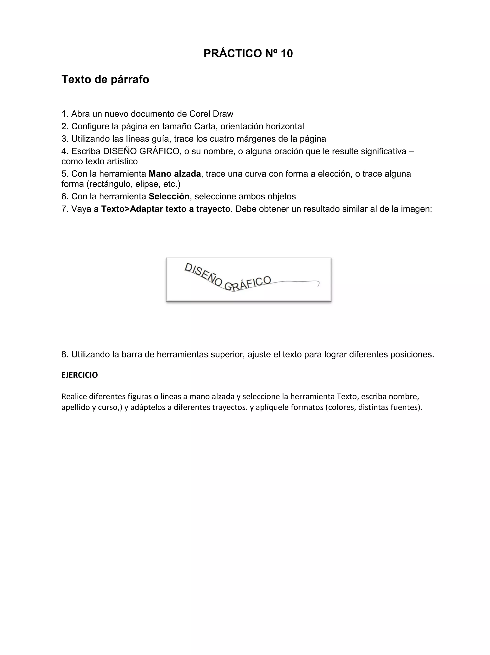 PRÁCTICO Nº 10
Texto de párrafo
1. Abra un nuevo documento de Corel Draw
2. Configure la página en tamaño Carta, orientación horizontal
3. Utilizando las líneas guía, trace los cuatro márgenes de la página
4. Escriba DISEÑO GRÁFICO, o su nombre, o alguna oración que le resulte significativa –
como texto artístico
5. Con la herramienta Mano alzada, trace una curva con forma a elección, o trace alguna
forma (rectángulo, elipse, etc.)
6. Con la herramienta Selección, seleccione ambos objetos
7. Vaya a Texto>Adaptar texto a trayecto. Debe obtener un resultado similar al de la imagen:
8. Utilizando la barra de herramientas superior, ajuste el texto para lograr diferentes posiciones.
EJERCICIO
Realice diferentes figuras o líneas a mano alzada y seleccione la herramienta Texto, escriba nombre,
apellido y curso,) y adáptelos a diferentes trayectos. y aplíquele formatos (colores, distintas fuentes).
 