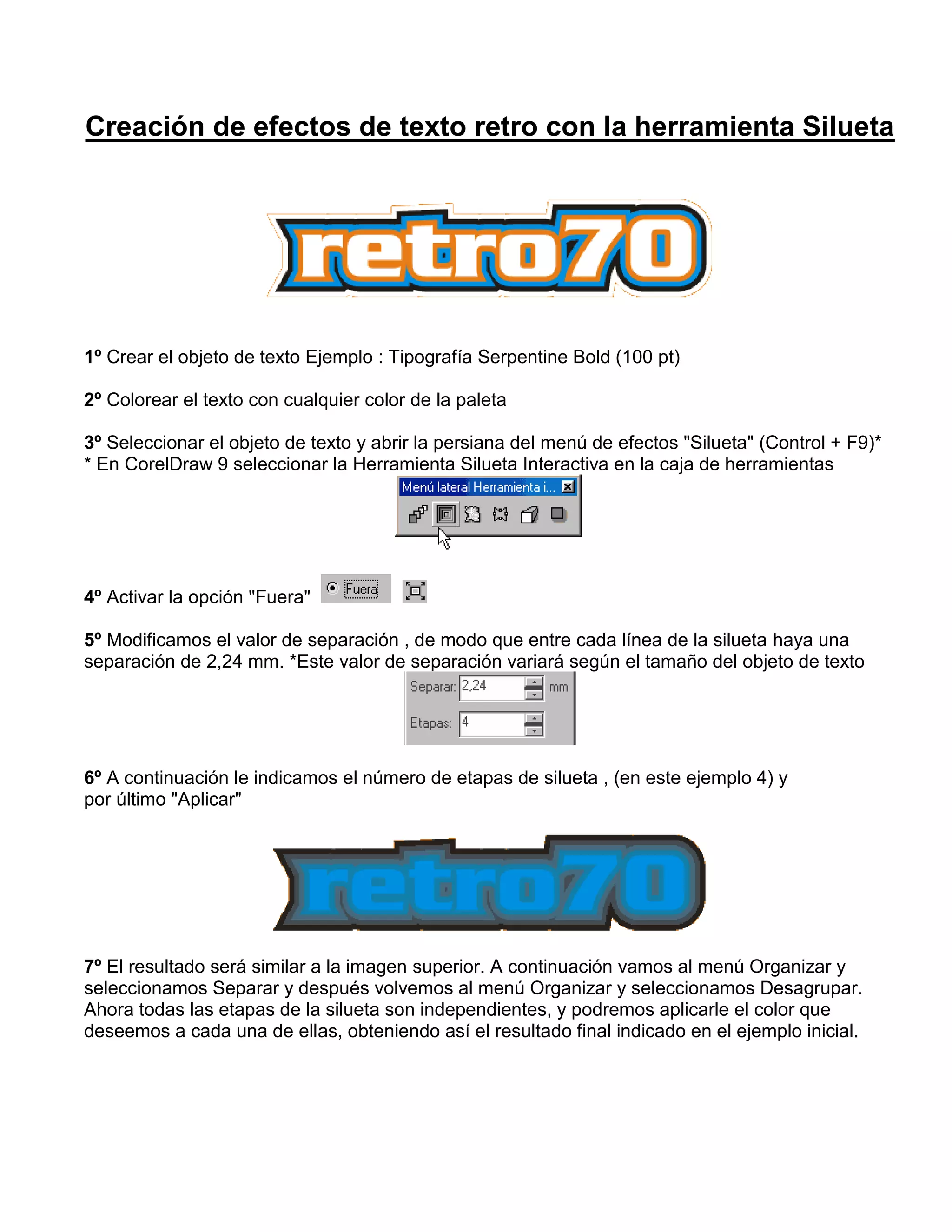 Creación de efectos de texto retro con la herramienta Silueta
1º Crear el objeto de texto Ejemplo : Tipografía Serpentine Bold (100 pt)
2º Colorear el texto con cualquier color de la paleta
3º Seleccionar el objeto de texto y abrir la persiana del menú de efectos "Silueta" (Control + F9)*
* En CorelDraw 9 seleccionar la Herramienta Silueta Interactiva en la caja de herramientas
4º Activar la opción "Fuera"
5º Modificamos el valor de separación , de modo que entre cada línea de la silueta haya una
separación de 2,24 mm. *Este valor de separación variará según el tamaño del objeto de texto
6º A continuación le indicamos el número de etapas de silueta , (en este ejemplo 4) y
por último "Aplicar"
7º El resultado será similar a la imagen superior. A continuación vamos al menú Organizar y
seleccionamos Separar y después volvemos al menú Organizar y seleccionamos Desagrupar.
Ahora todas las etapas de la silueta son independientes, y podremos aplicarle el color que
deseemos a cada una de ellas, obteniendo así el resultado final indicado en el ejemplo inicial.
 