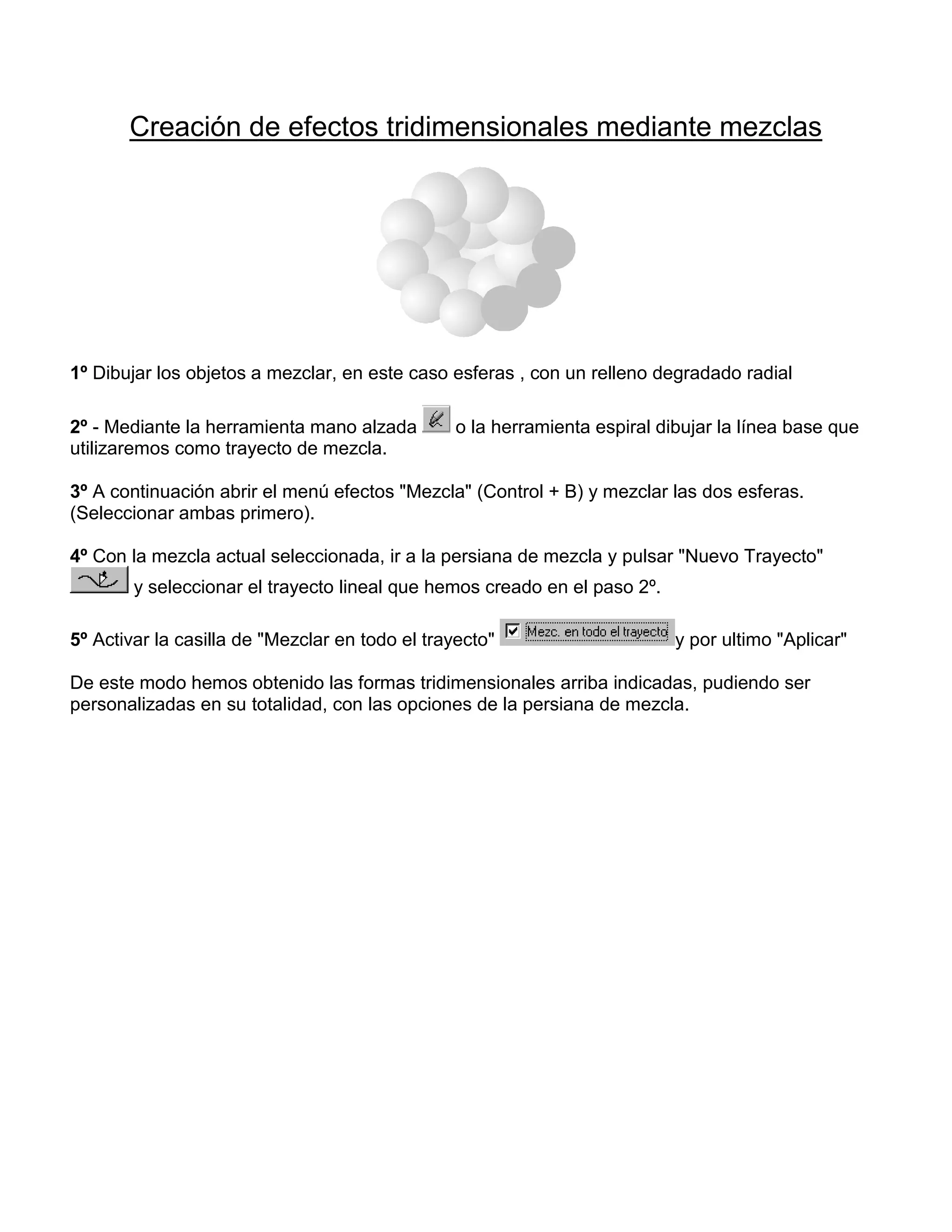 Creación de efectos tridimensionales mediante mezclas
1º Dibujar los objetos a mezclar, en este caso esferas , con un relleno degradado radial
2º - Mediante la herramienta mano alzada o la herramienta espiral dibujar la línea base que
utilizaremos como trayecto de mezcla.
3º A continuación abrir el menú efectos "Mezcla" (Control + B) y mezclar las dos esferas.
(Seleccionar ambas primero).
4º Con la mezcla actual seleccionada, ir a la persiana de mezcla y pulsar "Nuevo Trayecto"
y seleccionar el trayecto lineal que hemos creado en el paso 2º.
5º Activar la casilla de "Mezclar en todo el trayecto" y por ultimo "Aplicar"
De este modo hemos obtenido las formas tridimensionales arriba indicadas, pudiendo ser
personalizadas en su totalidad, con las opciones de la persiana de mezcla.
 