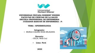 UNIVERSIDAD PRIVADA NORBERT WIENER
FACULTAD DE CIENCIAS DE LA SALUD
ESCUELA PROFESIONAL DE ENFERMERIA
CUIDADOS BASICOS DE ENFERMERIA - P:
TEMA : EPIDEMIOLOGIA
Integrante:
• MURGA CALERO ROSA MILAGROS
Docente:
•VILCA, Nelly Luz
• Lima- Perú
2022
 