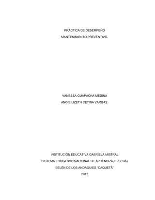 PRÁCTICA DE DESEMPEÑO

           MANTENIMIENTO PREVENTIVO.




           VANESSA GUAPACHA MEDINA

          ANGIE LIZETH CETINA VARGAS.




     INSTITUCIÓN EDUCATIVA GABRIELA MISTRAL

SISTEMA EDUCATIVO NACIONAL DE APRENDIZAJE (SENA)

       BELÉN DE LOS ANDAQUIES “CAQUETÁ”

                      2012
 