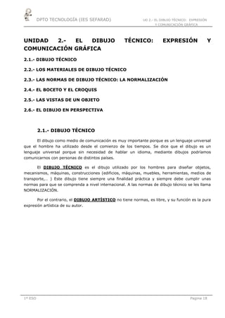 DPTO TECNOLOGÍA (IES SEFARAD) UD 2.- EL DIBUJO TÉCNICO: EXPRESIÓN
Y COMUNICACIÓN GRÁFICA
1º ESO Pagina 18
UNIDAD 2.- EL DIBUJO TÉCNICO: EXPRESIÓN Y
COMUNICACIÓN GRÁFICA
2.1.- DIBUJO TÉCNICO
2.2.- LOS MATERIALES DE DIBUJO TÉCNICO
2.3.- LAS NORMAS DE DIBUJO TÉCNICO: LA NORMALIZACIÓN
2.4.- EL BOCETO Y EL CROQUIS
2.5.- LAS VISTAS DE UN OBJETO
2.6.- EL DIBUJO EN PERSPECTIVA
2.1.- DIBUJO TÉCNICO
El dibujo como medio de comunicación es muy importante porque es un lenguaje universal
que el hombre ha utilizado desde el comienzo de los tiempos. Se dice que el dibujo es un
lenguaje universal porque sin necesidad de hablar un idioma, mediante dibujos podríamos
comunicarnos con personas de distintos países.
El DIBUJO TÉCNICO es el dibujo utilizado por los hombres para diseñar objetos,
mecanismos, máquinas, construcciones (edificios, máquinas, muebles, herramientas, medios de
transporte,… ) Este dibujo tiene siempre una finalidad práctica y siempre debe cumplir unas
normas para que se comprenda a nivel internacional. A las normas de dibujo técnico se les llama
NORMALIZACIÓN.
Por el contrario, el DIBUJO ARTÍSTICO no tiene normas, es libre, y su función es la pura
expresión artística de su autor.
 