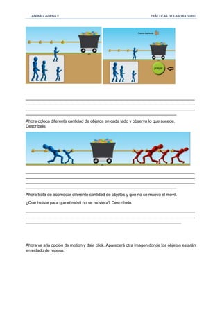ANÍBALCADENA E. PRÁCTICAS DE LABORATORIO 
__________________________________________________________________________ 
__________________________________________________________________________ 
__________________________________________________________________________ 
__________________________________________________________________ 
Ahora coloca diferente cantidad de objetos en cada lado y observa lo que sucede. 
Descríbelo. 
__________________________________________________________________________ 
__________________________________________________________________________ 
__________________________________________________________________________ 
__________________________________________________________________ 
Ahora trata de acomodar diferente cantidad de objetos y que no se mueva el móvil. 
¿Qué hiciste para que el móvil no se moviera? Descríbelo. 
__________________________________________________________________________ 
__________________________________________________________________________ 
____________________________________________________________________ 
Ahora ve a la opción de motion y dale click. Aparecerá otra imagen donde los objetos estarán 
en estado de reposo. 
 