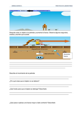 ANÍBALCADENA E. PRÁCTICAS DE LABORATORIO 
Después sube un objeto a la patineta y aumenta la fuerza. Observa algunos segundos, 
analiza y escribe que sucede. 
__________________________________________________________________________ 
__________________________________________________________________________ 
__________________________________________________________________________ 
__________________________________________________________________ 
Describe el movimiento de la patineta 
__________________________________________________________________________ 
______________________________________________________________________ 
¿Por qué crees que el objeto no se detiene? 
__________________________________________________________________________ 
______________________________________________________________________ 
¿Qué harás para que el objeto se detenga? Descríbelo 
__________________________________________________________________________ 
______________________________________________________________________ 
¿Qué pasa si aplicas una fuerza mayor a lado contrario? Descríbelo 
Aumentar 
fuerza 
 