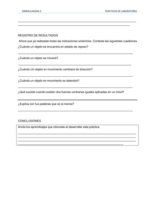 ANÍBALCADENA E. PRÁCTICAS DE LABORATORIO 
__________________________________________________________________________ 
______________________________________________________________________ 
REGISTRO DE RESULTADOS 
Ahora que ya realizaste todas las indicaciones anteriores. Contesta las siguientes cuestiones 
¿Cuándo un objeto se encuentra en estado de reposo? 
________________________________________________________________________ 
¿Cuándo un objeto se moverá? 
_______________________________________________________________________ 
¿Cuándo Un objeto en movimiento cambiara de dirección? 
________________________________________________________________________ 
¿Cuándo un objeto en movimiento se detendrá? 
________________________________________________________________________ 
¿Qué sucede cuando existen dos fuerzas contrarias iguales aplicadas en un móvil? 
¿Explica con tus palabras que es la inercia? 
________________________________________________________________________ 
CONCLUSIONES 
Anota los aprendizajes que obtuviste al desarrollar esta práctica. 
__________________________________________________________________________ 
__________________________________________________________________________ 
__________________________________________________________________________ 
__________________________________________________________________ 
 