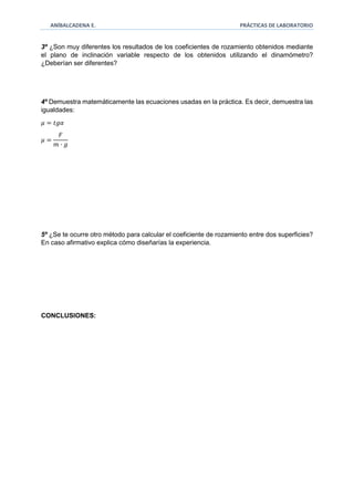 ANÍBALCADENA E. PRÁCTICAS DE LABORATORIO 
3º ¿Son muy diferentes los resultados de los coeficientes de rozamiento obtenidos mediante 
el plano de inclinación variable respecto de los obtenidos utilizando el dinamómetro? 
¿Deberían ser diferentes? 
4º Demuestra matemáticamente las ecuaciones usadas en la práctica. Es decir, demuestra las 
igualdades: 
휇 = 푡푔훼 
휇 = 
퐹 
푚 · 푔 
5º ¿Se te ocurre otro método para calcular el coeficiente de rozamiento entre dos superficies? 
En caso afirmativo explica cómo diseñarías la experiencia. 
CONCLUSIONES: 
 