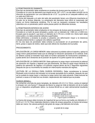 a) PENETRADOR DE DIAMANTE.
Este tipo de penetrador debe emplearse en pruebas de dureza para las escalas A, C y D.
Consiste en un cono de diamante cuyo ángulo es de 120° ± 0.5° y su eje debe coincidir con la
dirección de penetración con una tolerancia de ± 0.5°. La punta es un casquete esférico con
un radio de 0.200 mm.
La forma del casquete y el valor del radio del penetrador tienen una influencia importante en
el valor de la dureza obtenida. La anisotropía del diamante hace difícil el maquinado del
mismo en forma totalmente simétrica. Por lo cual es necesario comparar los resultados
obtenidos con un penetrador patrón sobre piezas patrón de diferentes durezas.

b) PENETRADOR ESFERICO DE ACERO
Este tipo de penetrador debe emplearse en los ensayos de dureza para las escalas B, E Y F.
Consiste en un balín de acero templado y pulido, con un diámetro de 1.588 mm ± 0.003 mm;
Excepto para la escala E, que tiene un diámetro de 3.175 mm ± 0.004 mm. Dicho balín debe
estar pulido y no debe presentar defectos superficiales.
Debe eliminarse y anularse la prueba si presenta una deformación mayor a la tolerancia
indicada anteriormente o cualquier otro defecto superficial.
En los dos tipos de penetrador debe evitarse la acumulación en el penetrador de: polvo,
tierra, grasa o capas de óxidos, dado que esto afecta los resultados de la prueba.

PROCEDIMIENTO.

APLICACIÓN DE LA CARGA MENOR: debe colocarse la probeta sobre el soporte y aplicar la
carga menor gradualmente hasta que se obtenga la indicación apropiada en la carátula. Esto
se obtiene cuando el indicador haya dado el número apropiado de revoluciones completas y
quede dentro de 5 divisiones de la posición de ajuste en la parte superior de la carátula.

APLICACIÓN DE LA CARGA MAYOR: Debe aplicarse la carga mayor accionando la palanca
de operación sin impacto y dejando que gire libremente. Se retira la carga mayor llevando la
palanca de operación de regreso a la posición original dentro de los 2 segundos siguientes
después de que su movimiento ha cesado sin interrumpirla maniobra de regreso.

LECTURA DE LA ESCALA PARA DUREZA ROCKWELL Debe considerarse la dureza
Rockwell como la lectura del indicador en la escala apropiada de la carátula, después de que
se ha quitado la carga mayor y mientras la carga menor aún está actuando. Estas lecturas se
estiman a veces a la mitad de una división, dependiendo del material que se pruebe.

DUREZA BRINELL.
Se comprime una bola de acero templada, de diámetro (D) 2,5; 5 ó 10mm, contra el material
a ensayar con una fuerza P. Después de liberar la carga se mide el diámetro (d) de la huella
con un dispositivo amplificador óptico. La dureza Brinell es un valor adimensional resultante
de:




La fuerza del ensayo debe tomarse de magnitud tal que se forme una huella con diámetro d =
0,2.D a d = 0,7.D. Para materiales blandos y bolas de ensayo pequeñas, la fuerza del ensayo
debe ser menor. Se calcula partiendo del grado de carga y del diámetro de la bola.




                                                          5
 
