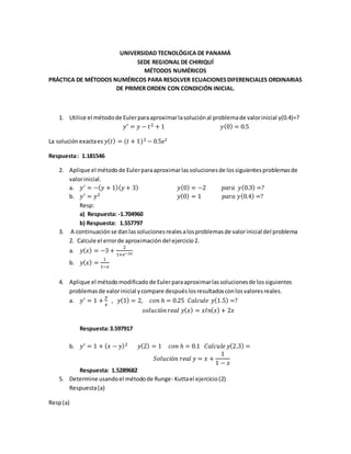 UNIVERSIDAD TECNOLÓGICA DE PANAMÁ
SEDE REGIONAL DE CHIRIQUÍ
MÉTODOS NUMÉRICOS
PRÁCTICA DE MÉTODOS NUMÉRICOS PARA RESOLVER ECUACIONESDIFERENCIALES ORDINARIAS
DE PRIMER ORDEN CON CONDICIÓN INICIAL.
1. Utilice el métodode Eulerparaaproximarlasoluciónal problemade valorinicial y(0.4)=?
𝑦′ = 𝑦 − 𝑡2 + 1 𝑦(0) = 0.5
La soluciónexactaes 𝑦( 𝑡) = (𝑡 + 1)2 − 0.5𝑒 𝑡
Respuesta: 1.181546
2. Aplique el métodode Eulerparaaproximarlassolucionesde lossiguientesproblemasde
valorinicial.
a. 𝑦′ = −( 𝑦 + 1)( 𝑦 + 3) 𝑦(0) = −2 𝑝𝑎𝑟𝑎 𝑦(0.3) =?
b. 𝑦′ = 𝑦2 𝑦(0) = 1 𝑝𝑎𝑟𝑎 𝑦(0.4) =?
Resp:
a) Respuesta: -1.704960
b) Respuesta: 1.557797
3. A continuación se danlassolucionesrealesalosproblemasde valorinicial del problema
2. Calcule el errorde aproximación del ejercicio2.
a. 𝑦( 𝑥) = −3 +
2
1+𝑒−2𝑥
b. 𝑦( 𝑥) =
1
1−𝑥
4. Aplique el métodomodificadode Eulerparaaproximarlassolucionesde lossiguientes
problemas de valorinicial ycompare despuéslosresultadosconlosvaloresreales.
a. 𝑦′ = 1 +
𝑦
𝑥
, 𝑦(1) = 2, 𝑐𝑜𝑛 ℎ = 0.25 𝐶𝑎𝑙𝑐𝑢𝑙𝑒 𝑦(1.5) =?
𝑠𝑜𝑙𝑢𝑐𝑖ó𝑛 𝑟𝑒𝑎𝑙 𝑦( 𝑥) = 𝑥𝐼𝑛( 𝑥) + 2𝑥
Respuesta:3.597917
b. 𝑦′ = 1 + ( 𝑥 − 𝑦)2 𝑦(2) = 1 𝑐𝑜𝑛 ℎ = 0.1 𝐶𝑎𝑙𝑐𝑢𝑙𝑒 𝑦(2.3) =
𝑆𝑜𝑙𝑢𝑐𝑖ó𝑛 𝑟𝑒𝑎𝑙 𝑦 = 𝑥 +
1
1 − 𝑥
Respuesta: 1.5289682
5. Determine usandoel métodode Runge- Kuttael ejercicio(2)
Respuesta(a)
Resp(a)
 