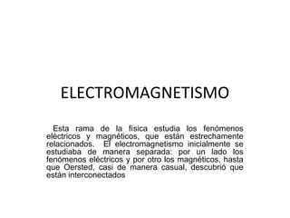 ELECTROMAGNETISMO
Esta rama de la física estudia los fenómenos
eléctricos y magnéticos, que están estrechamente
relacionados. El electromagnetismo inicialmente se
estudiaba de manera separada: por un lado los
fenómenos eléctricos y por otro los magnéticos, hasta
que Oersted, casi de manera casual, descubrió que
están interconectados
 