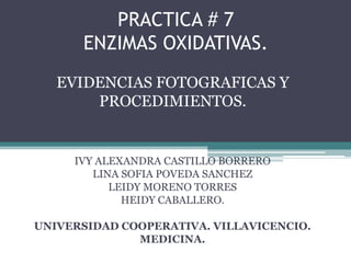 PRACTICA # 7
ENZIMAS OXIDATIVAS.
EVIDENCIAS FOTOGRAFICAS Y
PROCEDIMIENTOS.

IVY ALEXANDRA CASTILLO BORRERO
LINA SOFIA POVEDA SANCHEZ
LEIDY MORENO TORRES
HEIDY CABALLERO.
UNIVERSIDAD COOPERATIVA. VILLAVICENCIO.
MEDICINA.

 