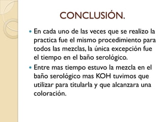 CONCLUSIÓN.
 En cada uno de las veces que se realizo la
practica fue el mismo procedimiento para
todos las mezclas, la única excepción fue
el tiempo en el baño serológico.
 Entre mas tiempo estuvo la mezcla en el
baño serológico mas KOH tuvimos que
utilizar para titularla y que alcanzara una
coloración.
 