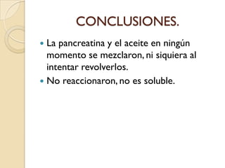 CONCLUSIONES.
 La pancreatina y el aceite en ningún
momento se mezclaron, ni siquiera al
intentar revolverlos.
 No reaccionaron, no es soluble.
 