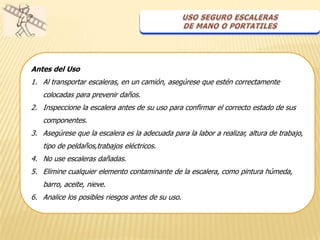 Antes del Uso
1. Al transportar escaleras, en un camión, asegúrese que estén correctamente
   colocadas para prevenir daños.
2. Inspeccione la escalera antes de su uso para confirmar el correcto estado de sus
   componentes.
3. Asegúrese que la escalera es la adecuada para la labor a realizar, altura de trabajo,
   tipo de peldaños,trabajos eléctricos.
4. No use escaleras dañadas.
5. Elimine cualquier elemento contaminante de la escalera, como pintura húmeda,
   barro, aceite, nieve.
6. Analice los posibles riesgos antes de su uso.
 