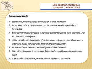 Colocación e Izado

1. Identifique posibles peligros eléctricos en el área de trabajo.
2. La escalera debe apoyarse en sus propias zapatas, no el los peldaños o
   travesaños.
3. Evite colocar la escalera sobre superficies deslizantes (como hielo, suciedad...) si
   su colocación es obligada
4. utilice medidas efectivas contra el deslizamiento o limpie la zona. Una escalera
   extensible puede ser extendida hasta la longitud requerida:
5. En el suelo antes del izado, usando ayuda si fuese necesaria.
6. Extendiéndola contra la pared hasta la longitud requerida con el usuario en el
   suelo.
7. o Extendiéndola contra la pared usando el dispositivo de cuerda.
 