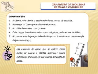 Durante el Uso
1. Ascienda y descienda la escalera de frente, nunca de espaldas.
2. Mantenga un buen agarre durante el ascenso.
3. No utilice la escalera como puente.
4. Evite cargas laterales excesivas como máquinas perforadoras, ladrillos…
5. No permanezca largos periodos de tiempo en la escalera sin descansos (la
   fatiga es un riesgo).


       Las escaleras de apoyo que se utilicen como
       medio de acceso a plantas superiores deben
       extenderse al menos 1m por encima del punto de
       salida.
 