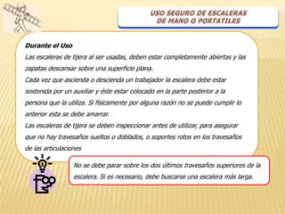 Durante el Uso
Las escaleras de tijera al ser usadas, deben estar completamente abiertas y las
zapatas descansar sobre una superficie plana.
Cada vez que ascienda o descienda un trabajador la escalera debe estar
sostenida por un auxiliar y éste estar colocado en la parte posterior a la
persona que la utiliza. Si físicamente por alguna razón no se puede cumplir lo
anterior esta se debe amarrar.
Las escaleras de tijera se deben inspeccionar antes de utilizar, para asegurar
que no hay travesaños sueltos o doblados, o soportes rotos en los travesaños
de las articulaciones

                  No se debe parar sobre los dos últimos travesaños superiores de la
                  escalera. Si es necesario, debe buscarse una escalera más larga.
 