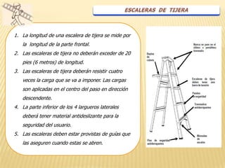 1. La longitud de una escalera de tijera se mide por
   la longitud de la parte frontal.
2. Las escaleras de tijera no deberán exceder de 20
   pies (6 metros) de longitud.
3. Las escaleras de tijera deberán resistir cuatro
   veces la carga que se va a imponer. Las cargas
   son aplicadas en el centro del paso en dirección
   descendente.
4. La parte inferior de los 4 largueros laterales
   deberá tener material antideslizante para la
   seguridad del usuario.
5. Las escaleras deben estar provistas de guías que
   las aseguren cuando estas se abren.
 