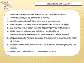 1. Nunca exceda la carga máxima permitida para cada tipo de escalera.
2. Nunca se asome por los laterales de la escalera.
3. No utilice las escaleras de tijera como acceso a otros niveles.
4. Nunca se posicione en los últimos tres peldaños en escaleras de apoyo.
5. Las escaleras solo se deben usar para trabajos ligeros de corta duración.
6. Utilice escaleras aislantes para trabajos en tensión eléctrica.
7. No utilice escaleras en el exterior en condiciones atmosféricas adversas.
8. Bloquee las puertas (excepto las salidas de emergencia) y ventanas en las zonas
   de trabajo.
9. El equipo que se utilice mientras se está en la escalera debe ser ligero y de fácil
   manejo.
10. Utilice calzado adecuado cuando ascienda una escalera.
 