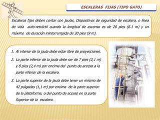 Escaleras fijas deben contar con jaulas, Dispositivos de seguridad de escalera, o línea
de vida   auto-retráctil cuando la longitud de ascenso es de 20 pies (6.1 m) y un
máximo de duración ininterrumpida de 30 pies (9 m).



1. Al interior de la jaula debe estar libre de proyecciones.

2. La parte inferior de la jaula debe ser de 7 pies (2,1 m)
   y 8 pies (2,4 m) por encima del punto de acceso a la
   parte inferior de la escalera.

3. La parte superior de la jaula debe tener un mínimo de
   42 pulgadas (1,1 m) por encima de la parte superior
   de la plataforma, o del punto de acceso en la parte
   Superior de la escalera.
 