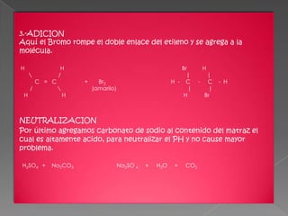 3.-ADICION
Aquí el Bromo rompe el doble enlace del etileno y se agrega a la
molécula.

H                 H                                             Br       H
                /                                                |        |
         C = C           +     Br2                           H - C      - C     - H
     /                      (amarilo)                             |        |
 H                   H                                           H        Br



NEUTRALIZACION
Por último agregamos carbonato de sodio al contenido del matraz el
cual es altamente acido, para neutralizar el PH y no cause mayor
problema.

H2SO4 +     Na2CO3                       Na2SO 4   +   H2O    +   CO2
 