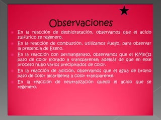 Observaciones
   En la reacción de deshidratación, observamos que el acido
    sulfúrico se regenero.
   En la reacción de combustión, utilizamos fuego, para observar
    la presencia de Eteno.
   En la reacción con permanganato, observamos que el KMnO2
    paso de color morado a transparente; además de que en este
    proceso hubo varios precipitados de color.
   En la reacción de adición, observamos que el agua de bromo
    paso de color amarillenta a color transparente.
   En la reacción de neutralización quedo el acido que se
    regenero.
 