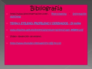 Bibliografía
   http://www.bioconservacion.com›.   Post-cosecha   ›   Información
    Adicional

   TEMA 5. ETILENO, PROPILENO Y DERIVADOS. - Di quima

   www.diquima.upm.es/docencia/qindustrial/docs/cap5_etileno.pdf

   Video: obtención de etileno.

   http://www.youtube.com/watch?v=ySS-k0-2-lo
 