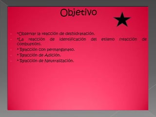 Objetivo

•   *Observar la reacción de deshidratación.
•   *La reacción de identificación del         etileno   (reacción   de
    combustión).
•   * Reacción con permanganato.
•   * Reacción de Adición.
•   * Reacción de Neutralización.
 