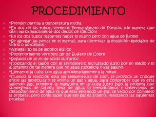 PROCEDIMIENTO
   *Prender parrilla a temperatura media.
   *En dos de los tubos, vertimos Permanganato de Potasio, (de manera que
    sean aproximadamente dos dedos de solución)
   *En los dos tubos restantes haces lo mismo pero con agua de Bromo
   *Se agregan las perlas en el matraz, para controlar la ebullición 8pedazos de
    vidrio o porcelana)
   *Agregar 10 ml de alcohol etílico
   *Posteriormente vertimos 1gr de Sulfato de Cobre
   *Seguido de 10 ml de ácido sulfúrico
   *Colocamos el tapón con el termómetro incrustado justo por en medio y lo
    ajustamos de tal manera que no salga sustancia o gas alguno.
   *Llenamos la cuba con agua aproximadamente a la mitad.
   *Cuando la reacción esta ala temperatura de 100°, se provoca un choque
    entre las moléculas y se forma un gas y agua, para comprobar que ya esta
    saliendo gas, ponemos la manguera en la cuba justo bajo la probeta que
    sumergimos de cabeza llena de agua, la introducimos y observamos un
    desplazamiento de agua ya que esta entrando un gas, se vacío por completo
    la probeta, pero como saber que ese gas es Etileno, realizando las siguientes
    pruebas.
 