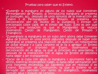 Pruebas para saber que es Etileno.

  *Sumergir la manguera en alguno de los tubos que contienen
  Permanganato de Potasio, al introducirla manguera se presenta
  un burbujeo, así, después de unos minutos de la interacción del
  Etileno y el Permanganato de Potasio, se presenta una
  decoloración por los óxidos en la sustancia y forman un
  precipitado color café, en el fondo del tubo. Esto es por que
  ocurrió una oxidación ya que el Manganeso de reduce
  obteniendo Oxido de Manganeso, Oxido de Potasio y
  Etilenglicol.
 *Sumergimos la manguera en un tubo pero ahora debe contener
  Agua de Bromo, en unos pocos segundos después de haber sido
  sumergida se presenta una reacción de Adición, un rompimiento
  de doble enlace y a cada carbono se le va a agregar un Bromo
  produciendo un di-bromo de Etano, observamos una
  decoloración en el agua, ya que al principio era amarillenta, y
  después de la interacción con el Agua de Bromo se decolora
  hasta llegar a ser transparente.
 *Sacar de la cuba con agua, la manguera y apuntamos hacia el
  techo, mientras encendemos fuego, la llama debe permanecer por
  unos instantes encendida, así sabremos que en realidad si es
  Etileno. Reacción de Combustión, ya que el Etileno es un
  derivado del petroleo por tanto es energético, obtenemos
 