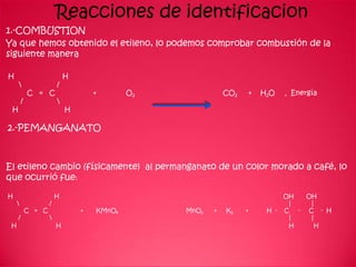 Reacciones de identificacion
1.-COMBUSTION
Ya que hemos obtenido el etileno, lo podemos comprobar combustión de la
siguiente manera

H                            H
                        /
             C = C                   +       O2              CO2   +   H2O    +   Energía
         /               
 H                           H

2.-PEMANGANATO



El etileno cambio (físicamente) al permanganato de un color morado a café, lo
que ocurrió fue:

H                        H                                                    OH      OH
                    /                                                         |       |
             C = C               +   KMnO4        MnO2   +   K2    +    H -   C  -    C - H
     /                                                                        |       |
 H                       H                                                     H        H
 