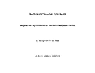 PRÁCTICA DE EVALUACIÓN ENTRE PARES
Proyecto De Emprendimiento a Partir de la Empresa Familiar
10 de septiembre de 2018
Lic. Dante Vazquez Caballero
 