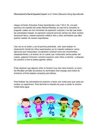 Observaciónde laClasede ExpresiónCorporal en el Centro Educativo Estoy Aprendiendo
Llegue al Centro Educativo Estoy Aprendiendo a las 7:45 A. M. y le pedí
permiso a la maestra del centro Marisol Ramírez la cual me lo concedió, le
pregunte cuales son los momentos de expresión corporal y me dijo que todas
las actividades incluyen la expresión corporal pero los viernes los niños reciben
educación física y teatral expresión artística libre y otras actividades que ellos
quieran realizar de manera espontanea.
Una vez en el centro y con el permiso pertinente, volví para realizar mi
observación donde los niños supervisados por la maestra realizaron varios
ejercicios que involucraban la expresión corporal como son movimientos,
desplazamientos y la lectura de un cuento que involucraba barias partes del
cuerpo, gatearon brincaron corrieron pusieron unos niños a marchar y después
los pusieron a tirar la pelota jugando volibol.
Pude observar que algunos niños lo hicieron muy bien otros tuvieron un poco
de dificultad por falta de práctica no dominaban bien el juego pero todos se
divirtieron al final estaban cansados pero felices.
Para finalizar las actividades los pusieron a hacer una ronda para que cada uno
contara su experiencia. Para terminal la maestra los puso a cantar la canción
motita bebe agua.
 