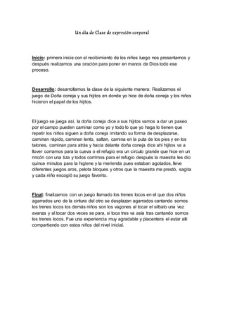 Un día de Clase de expresión corporal
Inicio: primero inicie con el recibimiento de los niños luego nos presentamos y
después realizamos una oración para poner en manos de Dios todo ese
proceso.
Desarrollo: desarrollamos la clase de la siguiente manera: Realizamos el
juego de Doña coneja y sus hijitos en donde yo hice de doña coneja y los niños
hicieron el papel de los hijitos.
El juego se juega así, la doña coneja dice a sus hijitos vamos a dar un paseo
por el campo pueden caminar como yo y todo lo que yo haga lo tienen que
repetir los niños siguen a doña coneja imitando su forma de desplazarse,
caminan rápido, caminan lento, saltan, camina en la puta de los pies y en los
talones, caminan para atrás y hacia delante doña coneja dice ahí hijitos va a
llover corramos para la cueva o el refugio era un circulo grande que hice en un
rincón con una tiza y todos corrimos para el refugio después la maestra les dio
quince minutos para la higiene y la merienda pues estaban agotados, lleve
diferentes juegos aros, pelota bloques y otros que la maestra me prestó, sagita
y cada niño escogió su juego favorito.
Final: finalizamos con un juego llamado los trenes locos en el que dos niños
agarrados uno de la cintura del otro se desplazan agarrados cantando somos
los trenes locos los demás niños son los vagones al tocar el silbato una vez
avanza y al tocar dos veces se para, si toca tres va asía tras cantando somos
los trenes locos. Fue una experiencia muy agradable y placentera el estar allí
compartiendo con estos niños del nivel inicial.
 