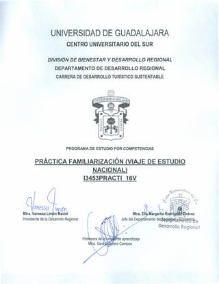 UNIVERSIDAD DE GUADALAJARA
CENTRO UNIVERSITARIO DEL SUR
DIVISIÓN DE BIENESTAR Y DESARROLLO REGIONAL
DEPARTAMENTO DE DESARROLLO REGIONAL
CARRERA DE DESARROLLO TURíSTICO SUSTENTABLE
PROGRAMA DE ESTUDIO POR COMPETENCIAS
PRÁCTICA FAMILIARIZACIÓN (VIAJE DE ESTUDIO
NACIONAL}
13453PRACTI 16V
f},}~i.,}é~'l<7;¡,.O
~~ ~~J ~~~
.~
~
~
~~
Mtra. E argarita R
Jefe del De amento de~ . rtb'~<é'A~I)l'&e
Desarrollo Regional
«:lWón
Mtra.Vanessa Li~f n Maciel
Presidente de la Desarrollo Regional
 