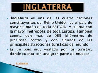  Inglaterra es una de las cuatro naciones
constituyentes del Reino Unido. es el país de
mayor tamaño de toda BRITAIN, y cuenta con
la mayor metrópolis de toda Europa. También
cuenta con más de 965 kilómetros de
preciosas costas y con algunas de las
principales atracciones turísticas del mundo
 Es un país muy visitado por los turistas,
donde cuenta con una gran parte de museos.
Ir al inicio
 