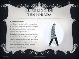 EL ABRIGO DE
TEMPORADA
 Abrigos oversize
Los abrigos oversizes son los protagonistas
de esta nueva temporada. Jaspeados, de pata
de gallo, de animal print o rosas son las
opciones más repetidas por los
diseñadores, pero esta prenda tan cómoda es
muy complicada de combinar por su amplio
volumen. La recomendación es contrarrestar
su punto masculino con prendas femeninas
como por ejemplo con pitillos, vestidos

lenceros o blusas de gasa.

03/12/2013

"Temporada Abrigos 2013"

3

 