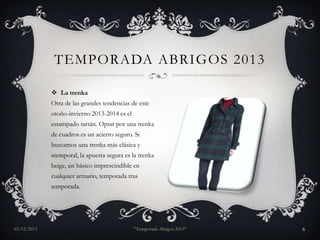 TEMPORADA ABRIGOS 2013
 La trenka
Otra de las grandes tendencias de este
otoño-invierno 2013-2014 es el
estampado tartán. Optar por una trenka
de cuadros es un acierto seguro. Si
buscamos una trenka más clásica y
atemporal, la apuesta segura es la trenka
beige, un básico imprescindible en
cualquier armario, temporada tras
temporada.

03/12/2013

"Temporada Abrigos 2013"

6

 