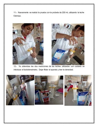 11.- Nuevamente se realizó la prueba con la probeta de 250 mL utilizando la leche
Clarissa.
12.- Ya obtenidas las dos mediciones de las leches utilizadas con cuidado se
introduce el lactodensímetro. Dejar flotar el aparato y leer la densidad.
 