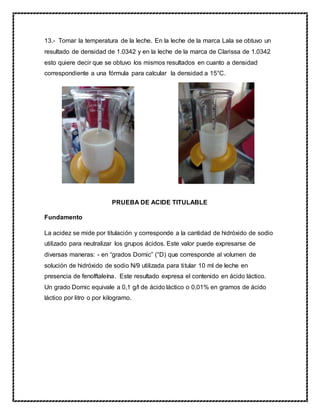 13.- Tomar la temperatura de la leche. En la leche de la marca Lala se obtuvo un
resultado de densidad de 1.0342 y en la leche de la marca de Clarissa de 1.0342
esto quiere decir que se obtuvo los mismos resultados en cuanto a densidad
correspondiente a una fórmula para calcular la densidad a 15°C.
PRUEBA DE ACIDE TITULABLE
Fundamento
La acidez se mide por titulación y corresponde a la cantidad de hidróxido de sodio
utilizado para neutralizar los grupos ácidos. Este valor puede expresarse de
diversas maneras: - en “grados Dornic” (°D) que corresponde al volumen de
solución de hidróxido de sodio N/9 utilizada para titular 10 ml de leche en
presencia de fenolftaleína. Este resultado expresa el contenido en ácido láctico.
Un grado Dornic equivale a 0,1 g/l de ácido láctico o 0,01% en gramos de ácido
láctico por litro o por kilogramo.
 