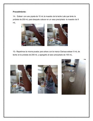 Procedimiento:
14.- Extraer con una pipeta de 10 mL la muestra de la leche Lala que tenía la
probeta de 250 mL para después colocar en un vaso precipitado la muestra de 9
mL.
15.- Repetimos la misma prueba pero ahora con la marca Clarissa extraer 9 mL de
leche en la probeta de 250 mL y agregarlo al vaso precipitado de 100 mL.
 