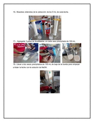 16.- Muestras obtenidas de la extracción de los 9 mL de cada leche.
17.- Agregarle 3 gotas de fenolftaleína en cada vaso precipitado de 100 mL.
18.- Llevar a los vasos precipitados de 100 mL de bajo de la bureta para empezar
a titular la leche con la solución de NaOH.
 