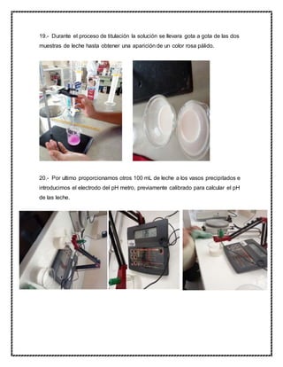 19.- Durante el proceso de titulación la solución se llevara gota a gota de las dos
muestras de leche hasta obtener una aparición de un color rosa pálido.
20.- Por ultimo proporcionamos otros 100 mL de leche a los vasos precipitados e
introducimos el electrodo del pH metro, previamente calibrado para calcular el pH
de las leche.
 