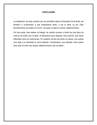 CONCLUSION
La realización de esta práctica nos ha permitido saber la densidad de la leche así
también a comprender a que temperatura tiene, y por lo tanto su pH. Este
procedimiento se realiza con el fin de saber si está en buena calidad la leche.
Por otra parte, tras realizar el trabajo, he podido conocer a fondo los dos tipos de
marcas de leche que se llevó al laboratorio para efectuar esto tuvimos que hacer
diferentes tipos de mediciones. En cuestión de las dos leche se obtuvo una acidez
muy baja y su densidad un poco elevada. Temperatura muy elevada. Esto quiere
decir que no tiene una buena calidad la leche que se utilizó.
 